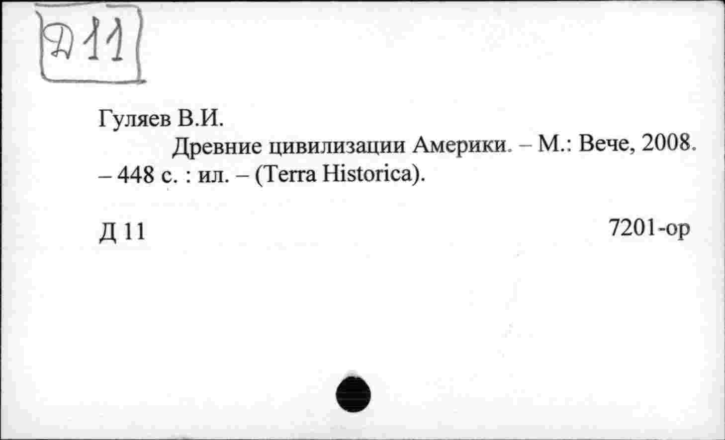 ﻿44]
Гуляев В.И.
Древние цивилизации Америки. - М.: Вече, 2008.
- 448 с. : ил. - (Terra Historica).
ДИ
7201-ор